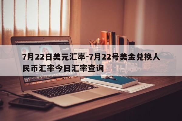 7月22日美元汇率-7月22号美金兑换人民币汇率今日汇率查询