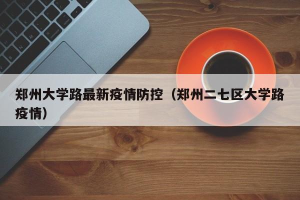 郑州大学路最新疫情防控(郑州二七区大学路疫情)