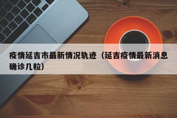 疫情延吉市最新情况轨迹(延吉疫情最新消息确诊几粒)