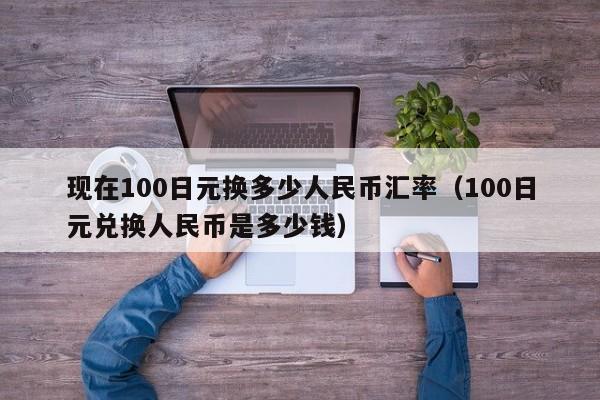 现在100日元换多少人民币汇率(100日元兑换人民币是多少钱)