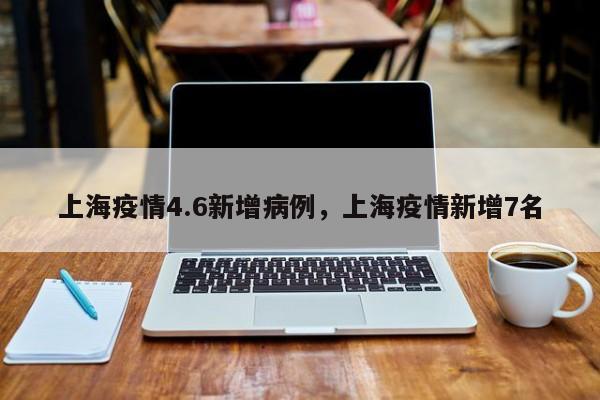 上海疫情4.6新增病例,上海疫情新增7名