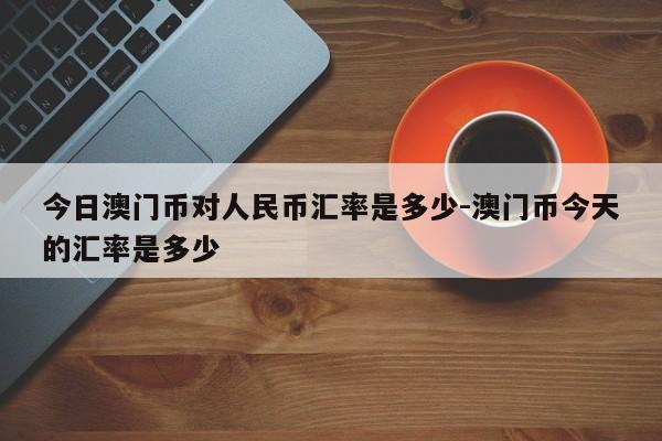 今日澳门币对人民币汇率是多少-澳门币今天的汇率是多少