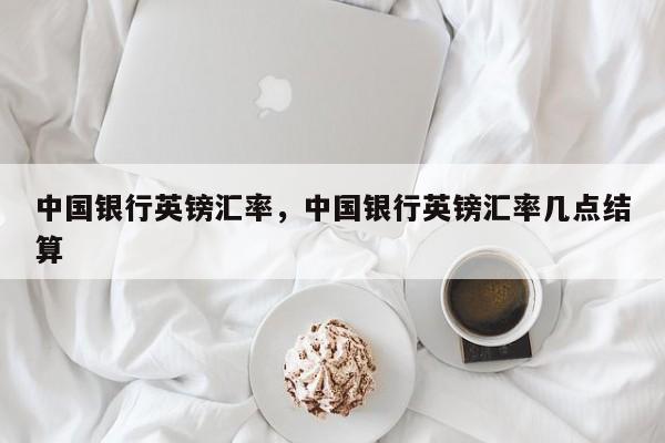 中国银行英镑汇率,中国银行英镑汇率几点结算