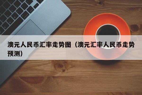 澳元人民币汇率走势图(澳元汇率人民币走势预测)