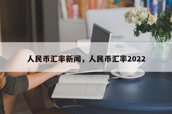 人民币汇率新闻,人民币汇率2022