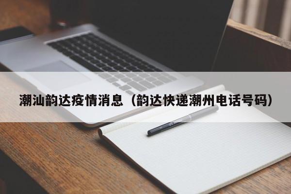 潮汕韵达疫情消息(韵达快递潮州电话号码)