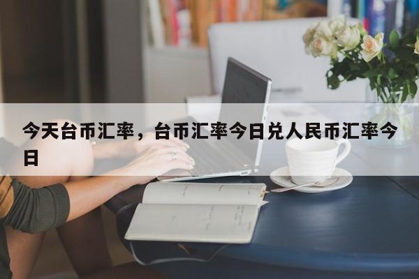 今天台币汇率,台币汇率今日兑人民币汇率今日