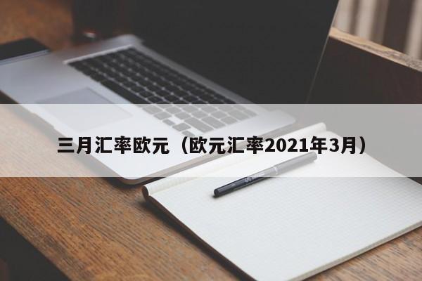三月汇率欧元(欧元汇率2021年3月)